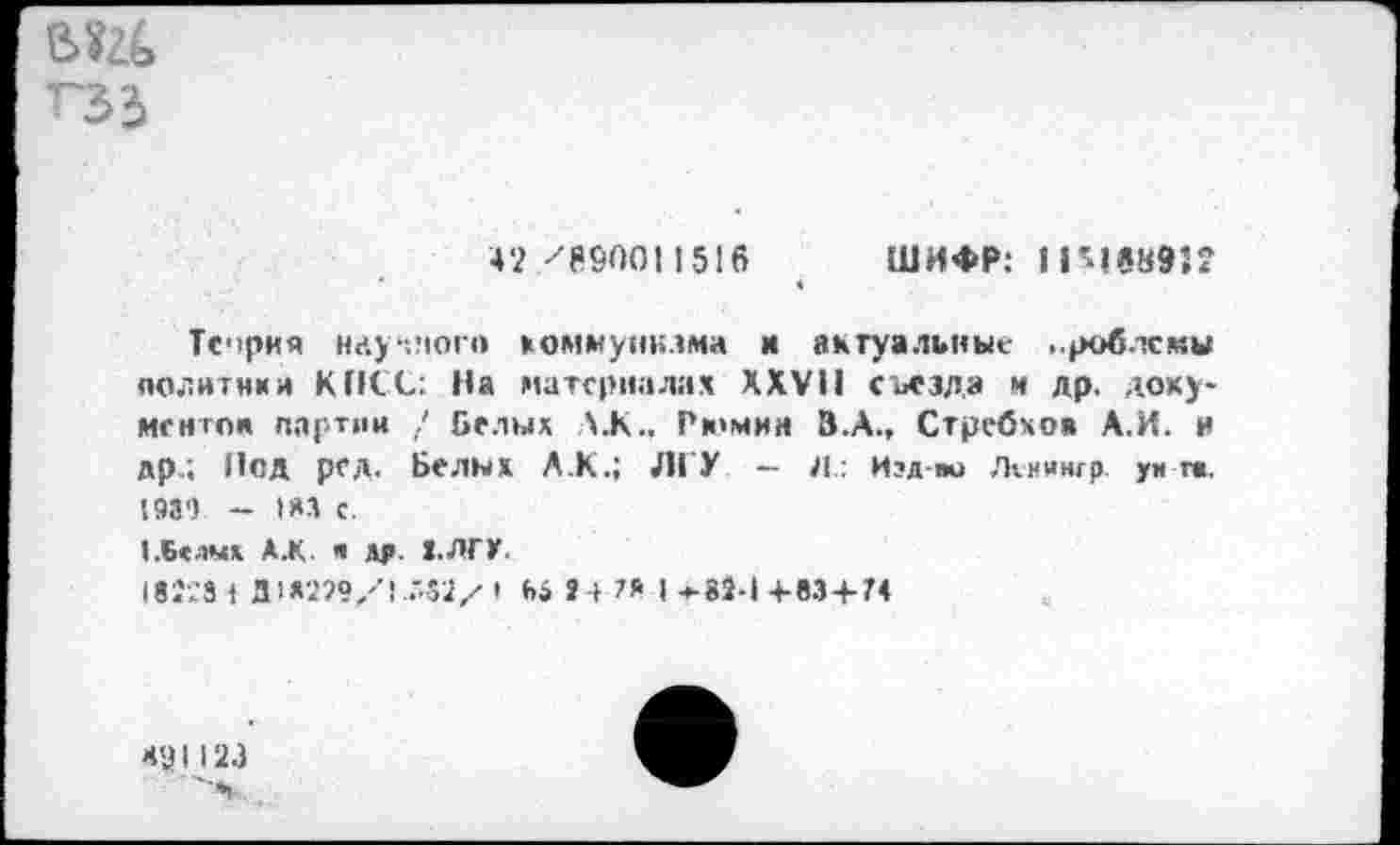 ﻿ГЗ'З
42 "'Я&001 1516 ШИФР: 1 1’1*8932 4
Тория научного коммунизма и актуальные ..роблсмы политипа КПСС: На материалах XXVII съезда и др. доху-ментон партии / Белых Л.К., Рюмин В.А., Стребхо» А.И. и др.; Под рсд. Белых Л.К.; ЛГУ — Л.: И?д-т> Лтииигр. уи г«. 1939 - 1*3 С.
«.Белых АЖ. « М> З.ЛГУ.
181-231 Д1Х2?9/! .'52х 1 Ь» »4 ™ 1*88-14-83+74